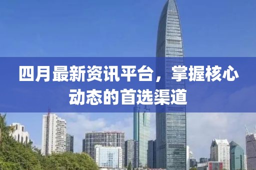 四月最新资讯平台，掌握核心动态的首选渠道
