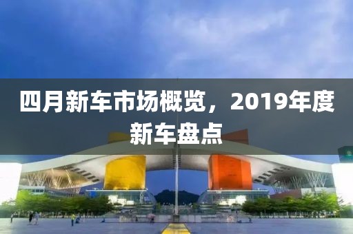 四月新车市场概览，2019年度新车盘点
