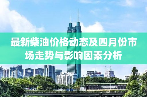 最新柴油价格动态及四月份市场走势与影响因素分析