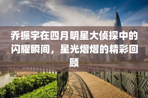 乔振宇在四月明星大侦探中的闪耀瞬间，星光熠熠的精彩回顾