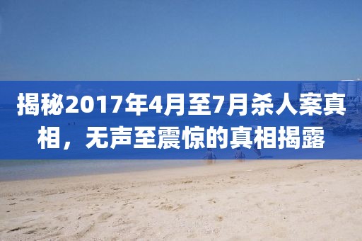 揭秘2017年4月至7月杀人案真相，无声至震惊的真相揭露