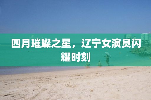 四月璀璨之星，辽宁女演员闪耀时刻