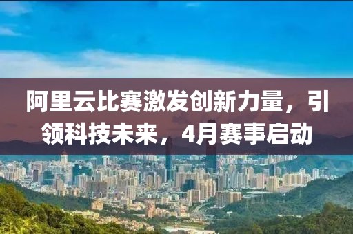阿里云比赛激发创新力量，引领科技未来，4月赛事启动