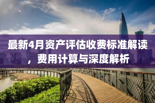 最新4月资产评估收费标准解读，费用计算与深度解析