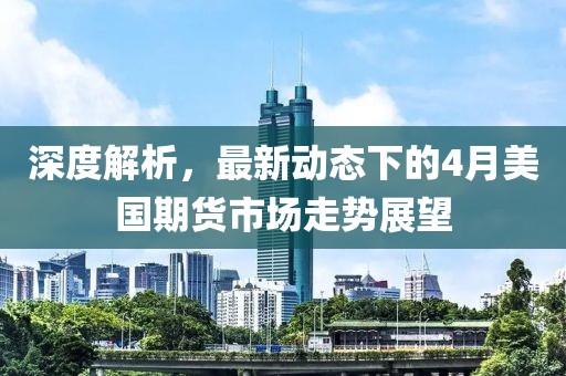深度解析，最新动态下的4月美国期货市场走势展望