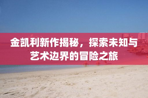 金凯利新作揭秘，探索未知与艺术边界的冒险之旅