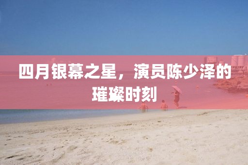 四月银幕之星，演员陈少泽的璀璨时刻