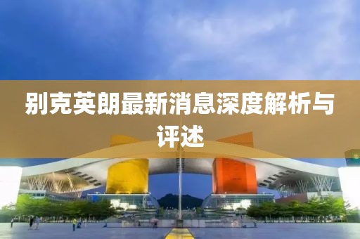 别克英朗最新消息深度解析与评述