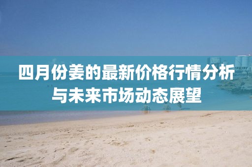 四月份姜的最新价格行情分析与未来市场动态展望