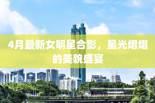 4月最新女明星合影，星光熠熠的美貌盛宴