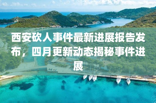 西安砍人事件最新进展报告发布，四月更新动态揭秘事件进展