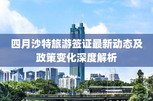 四月沙特旅游签证最新动态及政策变化深度解析