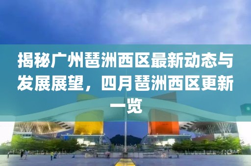 揭秘广州琶洲西区最新动态与发展展望，四月琶洲西区更新一览