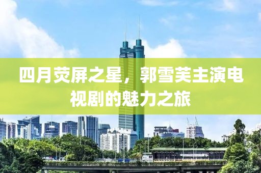 四月荧屏之星，郭雪芙主演电视剧的魅力之旅
