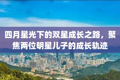 四月星光下的双星成长之路，聚焦两位明星儿子的成长轨迹