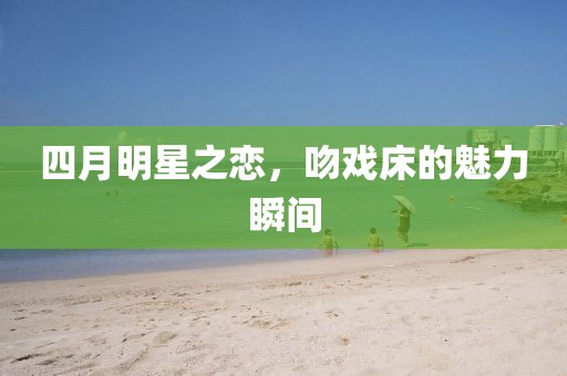 四月明星之恋，吻戏床的魅力瞬间