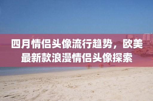 四月情侣头像流行趋势，欧美最新款浪漫情侣头像探索