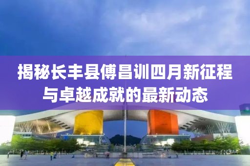 揭秘长丰县傅昌训四月新征程与卓越成就的最新动态