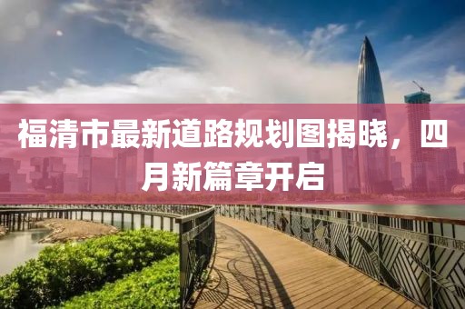 福清市最新道路规划图揭晓，四月新篇章开启
