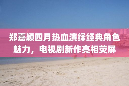 郑嘉颖四月热血演绎经典角色魅力，电视剧新作亮相荧屏