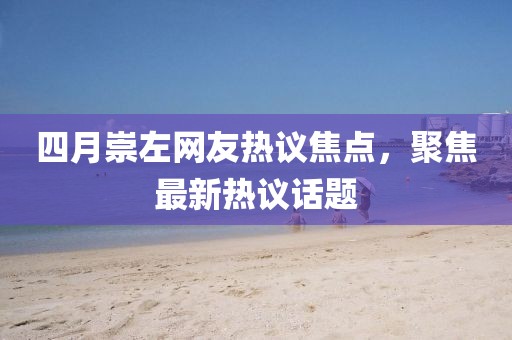 四月崇左网友热议焦点，聚焦最新热议话题