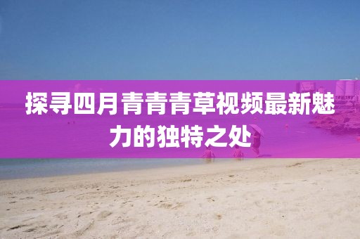 探寻四月青青青草视频最新魅力的独特之处