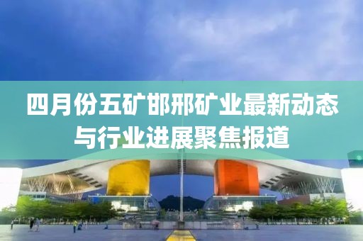 四月份五矿邯邢矿业最新动态与行业进展聚焦报道