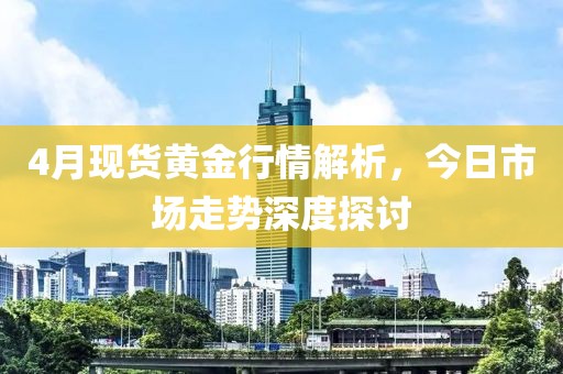 4月现货黄金行情解析，今日市场走势深度探讨