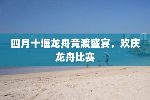 四月十堰龙舟竞渡盛宴，欢庆龙舟比赛