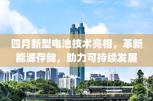 四月新型电池技术亮相，革新能源存储，助力可持续发展