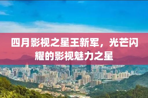 四月影视之星王新军，光芒闪耀的影视魅力之星