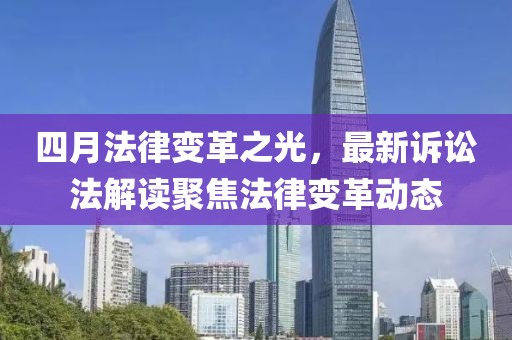 四月法律变革之光，最新诉讼法解读聚焦法律变革动态
