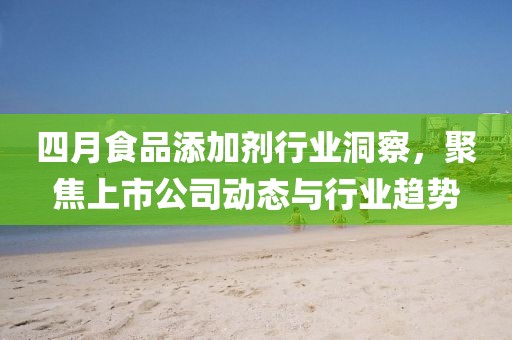 四月食品添加剂行业洞察，聚焦上市公司动态与行业趋势