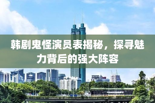 韩剧鬼怪演员表揭秘，探寻魅力背后的强大阵容