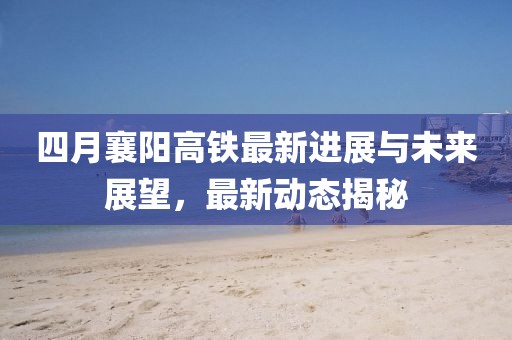四月襄阳高铁最新进展与未来展望，最新动态揭秘