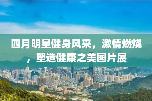 四月明星健身风采，激情燃烧，塑造健康之美图片展