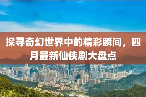 探寻奇幻世界中的精彩瞬间，四月最新仙侠剧大盘点