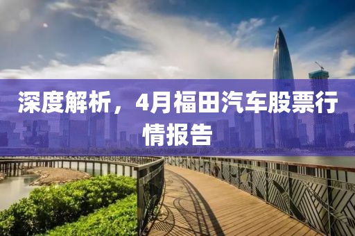 深度解析，4月福田汽车股票行情报告