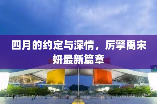 四月的约定与深情，厉擎禹宋妍最新篇章
