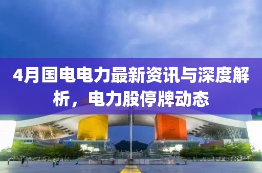 4月国电电力最新资讯与深度解析，电力股停牌动态