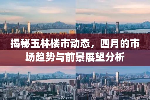 揭秘玉林楼市动态，四月的市场趋势与前景展望分析