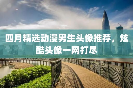四月精选动漫男生头像推荐，炫酷头像一网打尽