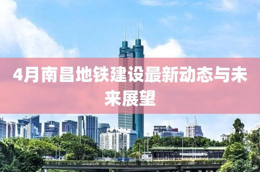4月南昌地铁建设最新动态与未来展望