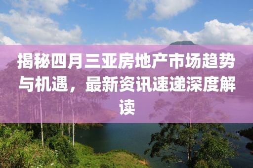 揭秘四月三亚房地产市场趋势与机遇，最新资讯速递深度解读