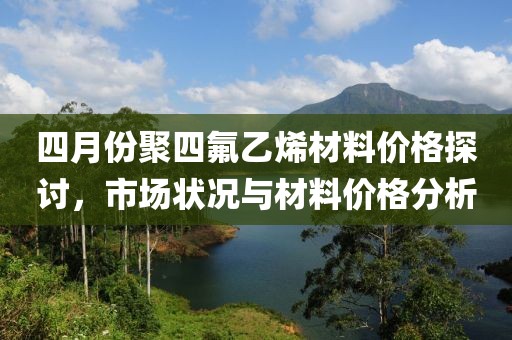 四月份聚四氟乙烯材料价格探讨，市场状况与材料价格分析