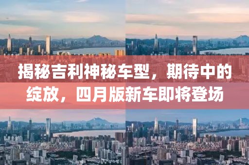揭秘吉利神秘车型，期待中的绽放，四月版新车即将登场