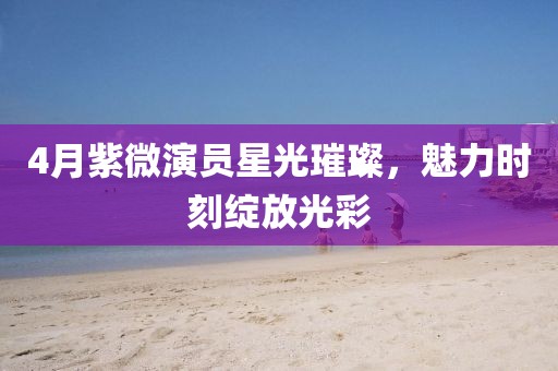4月紫微演员星光璀璨，魅力时刻绽放光彩