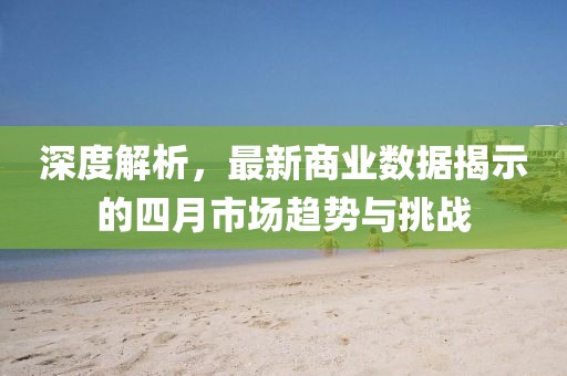 深度解析，最新商业数据揭示的四月市场趋势与挑战