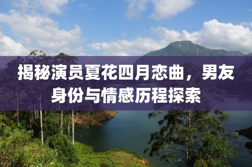 揭秘演员夏花四月恋曲，男友身份与情感历程探索