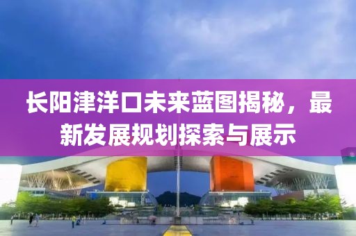 长阳津洋口未来蓝图揭秘，最新发展规划探索与展示